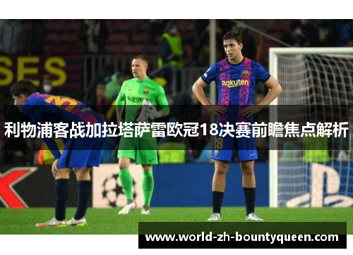 利物浦客战加拉塔萨雷欧冠18决赛前瞻焦点解析