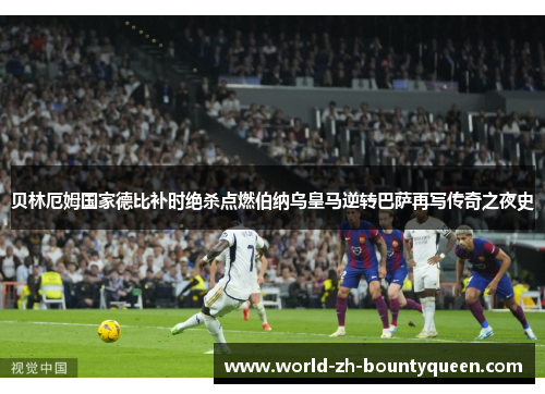 贝林厄姆国家德比补时绝杀点燃伯纳乌皇马逆转巴萨再写传奇之夜史