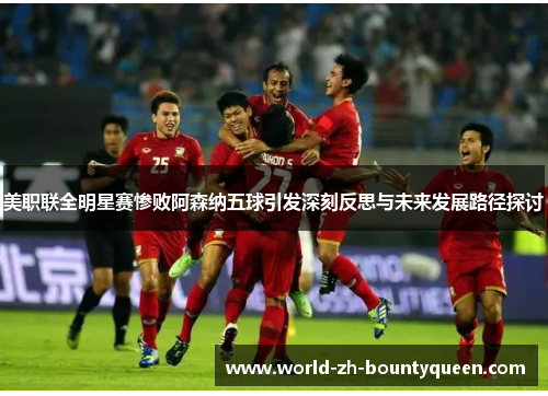 美职联全明星赛惨败阿森纳五球引发深刻反思与未来发展路径探讨